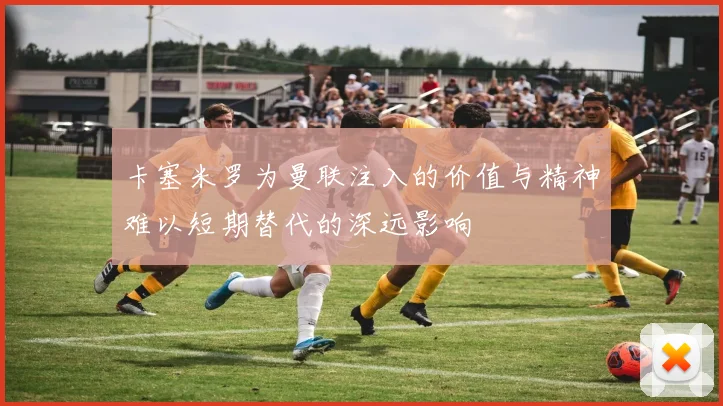 卡塞米罗为曼联注入的价值与精神难以短期替代的深远影响