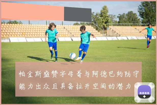 帕金斯盛赞字母哥与阿德巴约防守能力出众且具备拉开空间的潜力