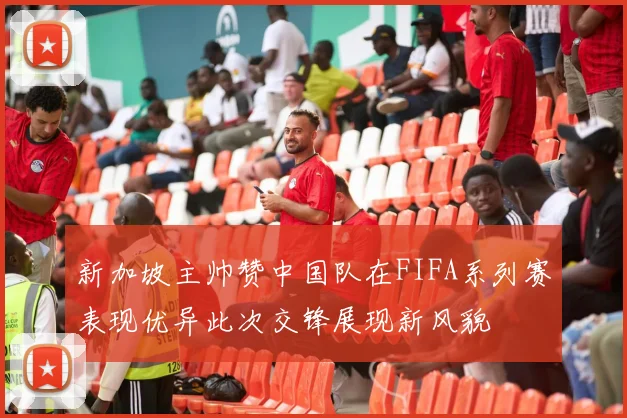 新加坡主帅赞中国队在FIFA系列赛表现优异此次交锋展现新风貌