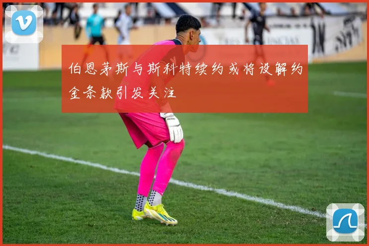 伯恩茅斯与斯科特续约或将设解约金条款引发关注