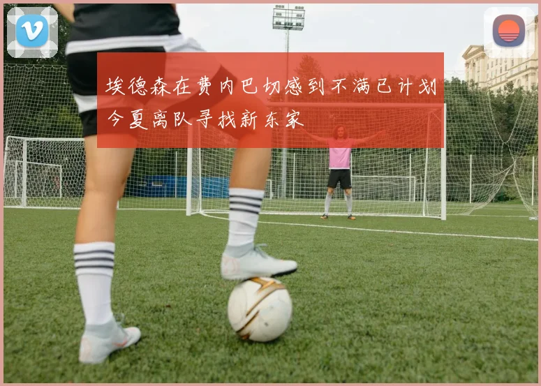 埃德森在费内巴切感到不满已计划今夏离队寻找新东家