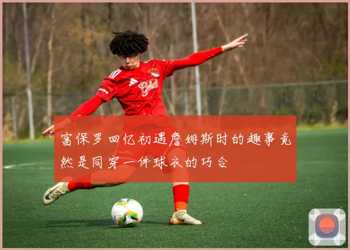 富保罗回忆初遇詹姆斯时的趣事竟然是同穿一件球衣的巧合