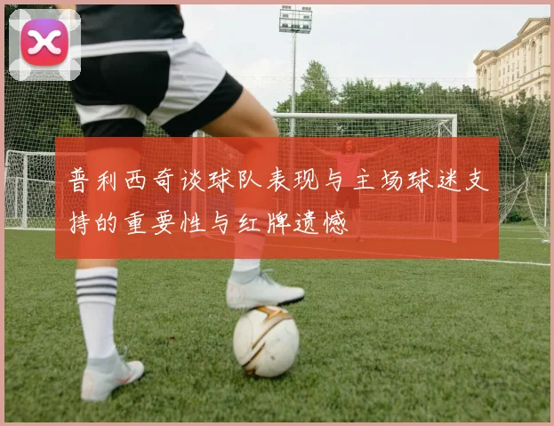 普利西奇谈球队表现与主场球迷支持的重要性与红牌遗憾