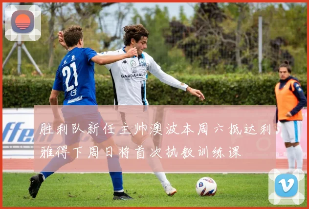 胜利队新任主帅澳波本周六抵达利雅得下周日将首次执教训练课