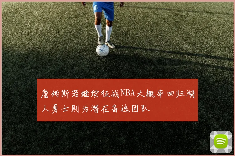 詹姆斯若继续征战NBA大概率回归湖人勇士则为潜在备选团队