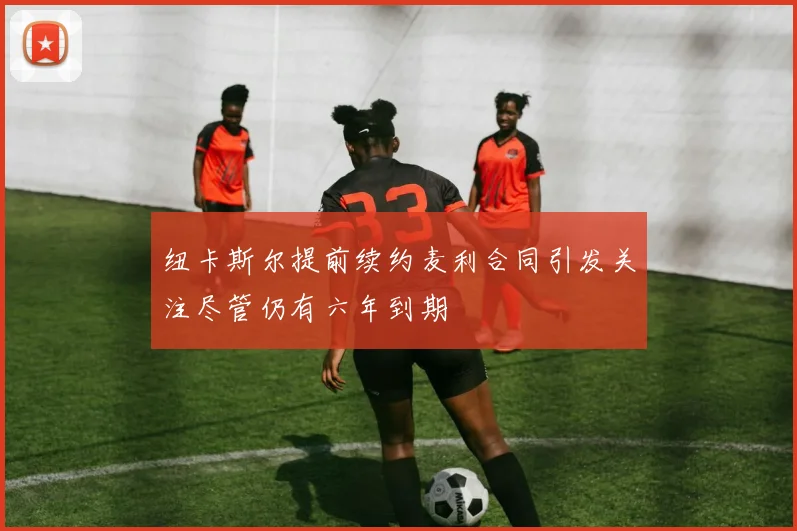 纽卡斯尔提前续约麦利合同引发关注尽管仍有六年到期
